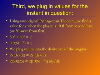 Third, we plug in values for the instant in question: Using our original Pythagorean Theorem, we find a value for y when the player is 10 ft from second base (or 50 away from first) 50 ² + 60² = y² 10(61 (1/2) ) = y We plug values into the derivative of the original 2x(dx/dt) = 2y (dy/dt) 2(50)(25) = 2[10(61 (1/2) )] (dy/dt) 