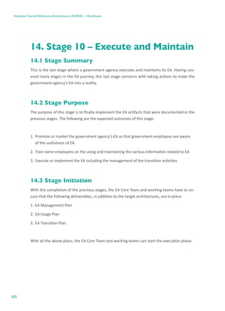 300
National Overall Reference Architecture (NORA) – Handbook
14. Stage 10 – Execute and Maintain
14.1 Stage Summary
This is the last stage where a government agency executes and maintains its EA. Having cov-
ered many stages in the EA journey, this last stage concerns with taking actions to make the
government agency’s EA into a reality.
14.2 Stage Purpose
The purpose of this stage is to finally implement the EA artifacts that were documented in the
previous stages. The following are the expected outcomes of this stage:
1.	Promote or market the government agency’s EA so that government employees are aware
of the usefulness of EA
2.	Train some employees on the using and maintaining the various information related to EA
3.	Execute or implement the EA including the management of the transition activities
14.3 Stage Initiation
With the completion of the previous stages, the EA Core Team and working teams have to en-
sure that the following deliverables, in addition to the target architectures, are in place:
1.	EA Management Plan
2.	EA Usage Plan
3.	EA Transition Plan
With all the above plans, the EA Core Team and working teams can start the execution phase.
 