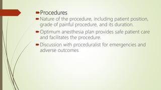 Procedures
Nature of the procedure, including patient position,
grade of painful procedure, and its duration.
Optimum anesthesia plan provides safe patient care
and facilitates the procedure.
Discussion with proceduralist for emergencies and
adverse outcomes
 