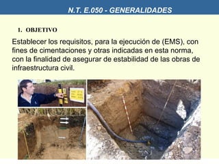 1. OBJETIVO
Establecer los requisitos, para la ejecución de (EMS), con
fines de cimentaciones y otras indicadas en esta norma,
con la finalidad de asegurar de estabilidad de las obras de
infraestructura civil.
N.T. E.050 - GENERALIDADES
 