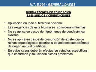 N.T. E.050 - GENERALIDADES
NORMA TÉCNICA DE EDIFICACIÓN
E.050 SUELOS Y CIMENTACIONES
•
•
•
•
•
Aplicación en todo el territorio nacional.
Las exigencias de esta Norma se consideran mínimas.
No se aplica en casos de fenómenos de geodinámica
externa
No se aplica en casos de presunción de existencia de
ruinas arqueológicas; galerías u oquedades subterráneas
de origen natural o artificial.
En estos casos deberán efectuarse estudios específicos
que confirmen y solucionen dichos problemas
 