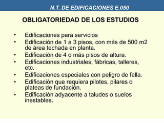N.T. DE EDIFICACIONES E.050
OBLIGATORIEDAD DE LOS ESTUDIOS
•
•
•
•
•
•
•
Edificaciones para servicios
Edificación de 1 a 3 pisos, con más de 500 m2
de área techada en planta.
Edificación de 4 o más pisos de altura.
Edificaciones industriales, fábricas, talleres,
etc.
Edificaciones especiales con peligro de falla.
Edificación que requiera pilotes, pilares o
plateas de fundación.
Edificación adyacente a taludes o suelos
inestables.
 
