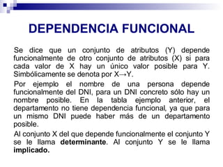 DEPENDENCIA FUNCIONAL Se dice que un conjunto de atributos (Y) depende funcionalmente de otro conjunto de atributos (X) si para cada valor de X hay un único valor posible para Y. Simbólicamente se denota por X->Y. Por ejemplo el nombre de una persona depende funcionalmente del DNI, para un DNI concreto sólo hay un nombre posible. En la tabla ejemplo anterior, el departamento no tiene dependencia funcional, ya que para un mismo DNI puede haber más de un departamento posible. Al conjunto X del que depende funcionalmente el conjunto Y se le llama  determinante . Al conjunto Y se le llama  implicado. 