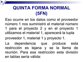 QUINTA FORMA NORMAL (5FN) Eso ocurre en los datos como el proveedor número 1 nos suministró el material número 1 para el proyecto 2 y en el proyecto 1 utilizamos el material 1, aparecerá la tupla proveedor 1, material 1 y proyecto 1. La dependencia que produce esta restricción es lejana y se la llama de reunión. Para esa restricción esta división en tablas sería válida: 