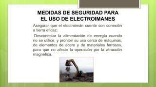 MEDIDAS DE SEGURIDAD PARA
EL USO DE ELECTROIMANES
Asegurar que el electroimán cuente con conexión
a tierra eficaz;
Desconectar la alimentación de energía cuando
no se utilice, y prohibir su uso cerca de máquinas,
de elementos de acero y de materiales ferrosos,
para que no afecte la operación por la atracción
magnética.
 