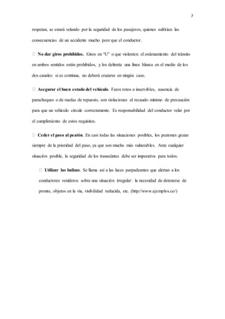 7
respetan, se estará velando por la seguridad de los pasajeros, quienes sufrirían las
consecuencias de un accidente mucho peor que el conductor.
No dar giros prohibidos. Giros en “U” o que violenten el ordenamiento del tránsito
en ambos sentidos están prohibidos, y los delimita una línea blanca en el medio de los
dos canales: si es continua, no deberá cruzarse en ningún caso.
Asegurar el buen estado del vehículo. Faros rotos o inservibles, ausencia de
parachoques o de ruedas de repuesto, son violaciones al recaudo mínimo de precaución
para que un vehículo circule correctamente. Es responsabilidad del conductor velar por
el cumplimiento de estos requisitos.
Ceder el paso al peatón. En casi todas las situaciones posibles, los peatones gozan
siempre de la prioridad del paso, ya que son mucho más vulnerables. Ante cualquier
situación posible, la seguridad de los transeúntes debe ser imperativa para todos.
Utilizar las balizas. Se llama así a las luces parpadeantes que alertan a los
conductores venideros sobre una situación irregular: la necesidad de detenerse de
pronto, objetos en la vía, visibilidad reducida, etc. (http://www.ejemplos.co/)
 