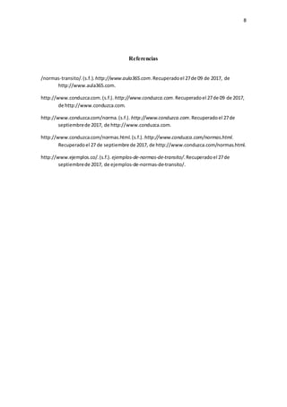 8
Referencias
/normas-transito/.(s.f.). http://www.aula365.com.Recuperadoel 27de 09 de 2017, de
http://www.aula365.com.
http://www.conduzca.com.(s.f.). http://www.conduzca.com.Recuperadoel 27de 09 de 2017,
de http://www.conduzca.com.
http://www.conduzca.com/norma.(s.f.). http://www.conduzca.com.Recuperadoel 27de
septiembrede 2017, de http://www.conduzca.com.
http://www.conduzca.com/normas.html.(s.f.). http://www.conduzca.com/normas.html.
Recuperadoel 27 de septiembre de 2017, de http://www.conduzca.com/normas.html.
http://www.ejemplos.co/.(s.f.). ejemplos-de-normas-de-transito/.Recuperado el 27de
septiembrede 2017, de ejemplos-de-normas-de-transito/.
 