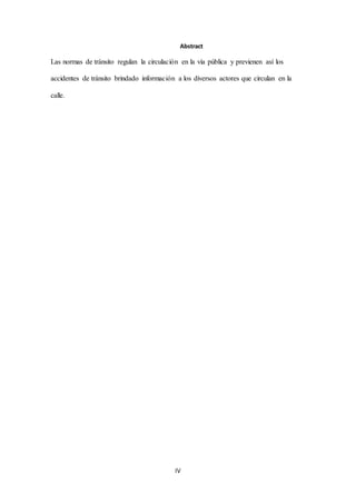IV
Abstract
Las normas de tránsito regulan la circulación en la vía pública y previenen así los
accidentes de tránsito brindado información a los diversos actores que circulan en la
calle.
 