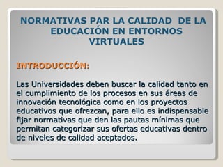 INTRODUCCIÓN: Las Universidades deben buscar la calidad tanto en el cumplimiento de los procesos en sus áreas de innovación tecnológica como en los proyectos educativos que ofrezcan, para ello es indispensable fijar normativas que den las pautas mínimas que permitan categorizar sus ofertas educativas dentro de niveles de calidad aceptados. NORMATIVAS PAR LA CALIDAD  DE LA EDUCACIÓN EN ENTORNOS VIRTUALES 