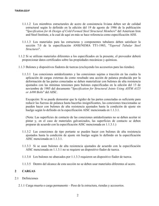 TIA/EIA-222-F
2
1.1.1.2 Los miembros estructurales de acero de consistencia liviana deben ser de calidad
estructural según lo definido en la edición del 19 de agosto de 1986 de la publicación
"Specification for th Design of Cold-Formed Steel Structural Members" del American Iron
and Steel Institute, a la cual de aquí en más se hace referencia como especificación AISI.
1.1.1.3 Los materiales para las estructuras y componentes tubulares deben satisfacer la
sección 7.0 de la especificación ANSI/NEMA TT1-1983, "Tapered Tubular Steel
Structures".
1.1.2 Si se utilizan materiales diferentes a los especificados en la presente, el proveedor deberá
proporcionar datos certificados sobre las propiedades mecánicas y químicas.
1.1.3 Bulones y dispositivos fiadores de tuercas (excluyendo los accesorios para las riendas).
1.1.3.1 Las conexiones antideslizantes y las conexiones sujetas a tracción en las cuales la
aplicación de cargas externas da como resultado una acción de palanca producida por la
deformación de las partes conectadas se deben materializar con bulones de alta resistencia
ajustados con las mínimas tensiones para bulones especificadas en la edición del 13 de
noviembre de 1985 del documento "Specification for Structural Joints Using ASTM A325
or A490 Bolts" del AISC.
Excepción: Si se puede demostrar que la rigidez de las partes conectadas es suficiente para
reducir las fuerzas de palanca hasta hacerlas insignificantes, las conexiones traccionadas se
pueden hacer con bulones de alta resistencia ajustados hasta la condición de ajuste sin
huelgo según lo definido en la especificación AISC mencionada en 1.1.3.1.
(Nota: Las superficies de contacto de las conexiones antideslizantes no se deben aceitar ni
pintar y, en el caso de materiales galvanizados, las superficies de contacto se deben
preparar de acuerdo con la especificación AISC mencionada en 1.1.3.1.)
1.1.3.2 Las conexiones de tipo portante se pueden hacer con bulones de alta resistencia
ajustados hasta la condición de ajuste sin huelgo según lo definido en la especificación
AISC mencionada en 1.1.3.1.
1.1.3.3 Si se usan bulones de alta resistencia ajustados de acuerdo con la especificación
AISC mencionada en 1.1.3.1 no se requiere un dispositivo fiador de tuerca.
1.1.3.4 Los bulones no abarcados por 1.1.3.3 requieren un dispositivo fiador de tuerca.
1.1.3.5 Dentro del alcance de esta sección no se deben usar materiales diferentes al acero.
2 CARGAS
2.1 Definiciones
2.1.1 Carga muerta o carga permanente – Peso de la estructura, riendas y accesorios.
 