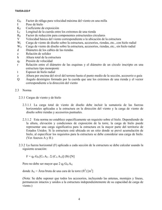 TIA/EIA-222-F
4
GH Factor de ráfaga para velocidad máxima del viento en una milla
I Peso de hielo
KZ Coeficiente de exposición
LC Longitud de la cuerda entre los extremos de una rienda
RR Factor de reducción para componentes estructurales circulares
V Velocidad básica del viento correspondiente a la ubicación de la estructura
WI Carga de viento de diseño sobre la estructura, accesorios, riendas, etc., con hielo radial
WO Carga de viento de diseño sobre la estructura, accesorios, riendas, etc., sin hielo radial
d Diámetro de los cables de las riendas
e Relación de solidez
h Altura total de la estructura
qZ Presión de velocidad
r Relación entre el diámetro de las esquinas y el diámetro de un círculo inscripto en una
estructura tipo monoposte
t Espesor de hielo radial
z Altura por encima del nivel del terreno hasta el punto medio de la sección, accesorio o guía
Q Ángulo dextrógiro formado por la cuerda que une los extremos de una rienda y el vector
correspondiente a la dirección del viento
2.3 Norma
2.3.1 Cargas de viento y de hielo
2.3.1.1 La carga total de viento de diseño debe incluir la sumatoria de las fuerzas
horizontales aplicadas a la estructura en la dirección del viento y la carga de viento de
diseño sobre riendas y accesorios puntuales.
2.3.1.2 Esta norma no establece específicamente un requisito sobre el hielo. Dependiendo de
la altura, elevación y condiciones de exposición de la torre, la carga de hielo puede
representar una carga significativa para la estructura en la mayor parte del territorio de
Estados Unidos. Si la estructura está ubicada en un sitio donde se prevé acumulación de
hielo, al especificar los requisitos para la estructura se debe considerar una carga de hielo.
(Ver Anexos A y H.)
2.3.2 La fuerza horizontal (F) aplicada a cada sección de la estructura se debe calcular usando la
siguiente ecuación:
F = qZ GH [CF AE + Σ (CA AA)] (lb) [N]
Pero no debe ser mayor que 2 qZ GH AG
donde AG = Área bruta de una cara de la torre (ft2
) [m2
]
(Nota: Se debe suponer que todos los accesorios, incluyendo las antenas, montajes y líneas,
permanecen intactos y unidos a la estructura independientemente de su capacidad de carga de
viento.)
 