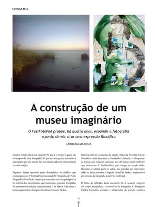 FotoGraFia
DENISE HELFENSTEIN




                                                                                                                                                                GUSTAVO DIEHL
                                       A construção de um
                                        museu imaginário
                                     O FestFotoPoA propõe, há quatro anos, expandir a fotografia
                                             a ponto de ela virar uma expressão filosófica
                                                                           CAROLINA MARqUIS


                     Quanto tempo dura um instante? O que é o tempo e quais são               Bastava subir as escadarias do antigo prédio da Avenida Sete de
                     os tempos de uma fotografia? O que se enxerga em uma foto é              Setembro, onde funciona o Santander Cultural, e ultrapassar
                     um tempo que não muda. Por isso mesmo ele está em constante              as moças que vestiam camisetas cor de laranja com símbolos
                     transformação.                                                           que indicavam 4° FestFotoPoA para chegar ao amplo salão.
                                                                                              Quando se olhava para os lados, nas paredes do imponente
                     Algumas destas questões eram despertadas no público que                  salão se fazia presente o legado visual de Farkas, responsável
                     compareceu ao 4° Festival Internacional de Fotografia de Porto           pelo início da fotografia moderna no Brasil.
                     Alegre (FestFotoPoA), evento que vem colocando a capital gaúcha
                     no roteiro dos movimentos que mostram e pensam fotografia.               O tema de reflexão deste encontro foi A terceira margem
                     Na mais recente edição, realizada entre 7 de abril e 2 de maio, o        do tempo fotográfico... o território da fotografia. O fotógrafo
                     homenageado foi o húngaro-brasileiro Thomas Farkas.                      Carlos Carvalho, curador e idealizador do evento, justifica


                                                                                         12
 