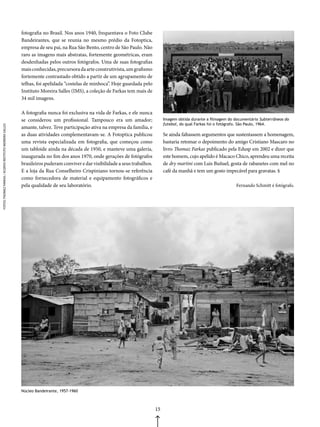 fotografia no Brasil. Nos anos 1940, frequentava o Foto Clube
                                                         Bandeirantes, que se reunia no mesmo prédio da Fotoptica,
                                                         empresa de seu pai, na Rua São Bento, centro de São Paulo. Não
                                                         raro as imagens mais abstratas, fortemente geométricas, eram
                                                         desdenhadas pelos outros fotógrafos. Uma de suas fotografias
                                                         mais conhecidas, precursora da arte construtivista, um grafismo
                                                         fortemente contrastado obtido a partir de um agrupamento de
                                                         telhas, foi apelidada “costelas de minhoca”. Hoje guardada pelo
                                                         Instituto Moreira Salles (IMS), a coleção de Farkas tem mais de
                                                         34 mil imagens.

                                                         A fotografia nunca foi exclusiva na vida de Farkas, e ele nunca
                                                         se considerou um profissional. Tampouco era um amador;                   Imagem obtida durante a filmagem do documentário Subterrâneos do
                                                                                                                                  futebol, do qual Farkas foi o fotógrafo. São Paulo, 1964.
FOTOS: THOMAZ FARKAS / ACERVO INSTITUTO MOREIRA SALLES




                                                         amante, talvez. Teve participação ativa na empresa da família, e
                                                         as duas atividades complementavam-se. A Fotoptica publicou               Se ainda faltassem argumentos que sustentassem a homenagem,
                                                         uma revista especializada em fotografia, que começou como                bastaria retomar o depoimento do amigo Cristiano Mascaro no
                                                         um tabloide ainda na década de 1950, e manteve uma galeria,              livro Thomaz Farkas publicado pela Edusp em 2002 e dizer que
                                                         inaugurada no fim dos anos 1970, onde gerações de fotógrafos             este homem, cujo apelido é Macaco Chico, aprendeu uma receita
                                                         brasileiros puderam conviver e dar visibilidade a seus trabalhos.        de dry martini com Luis Buñuel, gosta de rabanetes com mel no
                                                         E a loja da Rua Conselheiro Crispiniano tornou-se referência             café da manhã e tem um gosto impecável para gravatas. §
                                                         como fornecedora de material e equipamento fotográficos e
                                                         pela qualidade de seu laboratório.                                                                            Fernando Schmitt é fotógrafo.




                                                         Núcleo Bandeirante, 1957-1960



                                                                                                                             15
 