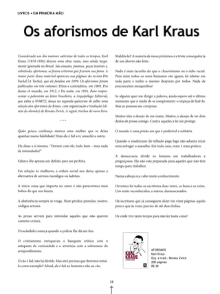 livros • em primeira mão




    Os aforismos de Karl Kraus
Considerado um dos maiores satiristas de todos os tempos, Karl           Maldita lei! A maioria de meus próximos é a triste consequência
Kraus (1874-1936) deixou uma obra vasta, mas ainda larga-                de um aborto não feito.
mente ignorada no Brasil. São ensaios, poemas, peças teatrais e,
sobretudo, aforismos, as frases certeiras que fizeram sua fama. A        Nada é mais tacanho do que o chauvinismo ou o ódio racial.
maior parte desse material apareceu nas páginas da revista Die           Para mim todos os seres humanos são iguais; há idiotas em
Fackel (A Tocha), que ele fundou em 1899. Os aforismos foram             toda parte e tenho o mesmo desprezo por todos. Nada de
publicados em três volumes: Ditos e contraditos, em 1909, Pro            preconceitos mesquinhos!
domo et mundo, em 1912, e De noite, em 1916. Para reapre-
sentar o polemista ao leitor brasileiro, a Arquipélago Editorial,        Se alguém quer me dirigir a palavra, ainda espero até o último
que edita a NORTE, lança na segunda quinzena de julho uma                momento que o medo de se comprometer o impeça de fazê-lo.
seleção dos aforismos de Kraus, com organização e tradução (di-          Mas as pessoas são corajosas.
reta do alemão) de Renato Zwick. A seguir, trechos do novo livro.
                                                                         Muitos têm o desejo de me matar. Muitos, o desejo de ter dois
                              ***                                        dedos de prosa comigo. Contra aqueles a lei me protege.

Quão pouca confiança merece uma mulher que se deixa                      O mundo é uma prisão em que é preferível a solitária.
apanhar numa fidelidade! Hoje ela é fiel a ti, amanhã a outro.
                                                                         Quando o madeirame do telhado pega fogo não adianta rezar
Ela disse a si mesma: “Dormir com ele, tudo bem – mas nada               nem esfregar o assoalho. Em todo caso, rezar é mais prático.
de intimidades!”
                                                                         A democracia divide os homens em trabalhadores e
Faltava-lhe apenas um defeito para ser perfeita.                         preguiçosos. Ela não está preparada para aqueles que não têm
                                                                         tempo para trabalhar.
Em relação às mulheres, a ordem social nos deixa apenas a
alternativa de sermos mendigos ou ladrões.                               Numa cabeça oca cabe muito conhecimento.

A única coisa que importa no amor é não parecermos mais                  Devemos ler todos os escritores duas vezes, os bons e os ruins.
bobos do que nos fazem.                                                  Uns serão reconhecidos, e outros, desmascarados.

A abstinência sempre se vinga. Num produz pústulas; noutro,              Há escritores que já conseguem dizer em vinte páginas aquilo
códigos sexuais.                                                         para o que às vezes preciso de até duas linhas.

As penas servem para intimidar aqueles que não querem                    De onde tiro tanto tempo para não ler tanta coisa?
cometer crimes.

O escândalo começa quando a polícia lhe dá um fim.

O cristianismo enriqueceu o banquete erótico com o
antepasto da curiosidade e o arruinou com a sobremesa do
arrependimento.                                                                                   AFORISMOS
                                                                                                  Karl Kraus
                                                                                                  Org. e trad.: Renato Zwick
O cão é fiel, não há dúvida. Mas será por isso que devemos tomá-                                  208 páginas
lo como exemplo? Afinal, ele é fiel ao homem e não ao cão.                                        R$ 39




                                                                    18
 