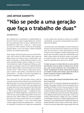 páGinas FilosóFicas • entrevista




JOSÉ ARTHUR GIANNOTTI:


“Não se pede a uma geração
que faça o trabalho de duas”
EDUARDO WOLF

Que a filosofia tenha se especializado e se profissionalizado em           os temas culturais mais relevantes do momento com equilíbrio
alto nível no Brasil é um fato. É inegável igualmente, entretanto,         e profundidade, seja trazendo à discussão política dos jornais o
que essa especialização cobrou seu preço: o afastamento do de-             refinamento da filosofia.
bate público. Se a regra é essa — parece ser —, então a exceção
tem nome: José Arthur Giannotti. Aos 80 anos, 60 de filosofia,             A soma disso tudo é uma vida filosófica no sentido mais pleno da
Giannotti ajudou a escrever não apenas a história da filosofia             expressão. Se Sócrates tinha razão ao afirmar que uma vida sem
brasileira, mas a própria história do país.                                exame não vale a pena ser vivida, Giannotti parece ter levado
                                                                           essa lição a sério: do mergulho na política à paixão pela arte, do
Senão, vejamos: Giannotti fez parte, junto com Fernando Hen-               interesse pela vida pública ao gosto pela análise filosófica mais
rique e Ruth Cardoso, do célebre Seminário Marx, grupo que                 detida, nenhum aspecto da vida parece escapar ao seu podero-
pautou todo um novo modo de encarar o estudo de Marx e que                 so escrutínio da razão. E foi um pouco dessa vida filosófica que
ajudou a modernizar os estudos acadêmicos brasileiros. Com o               Giannotti compartilhou nessa conversa com a NORTE.
mesmo Fernando Henrique, fundou (e dirigiu por 11 anos) o
Centro Brasileiro de Análise e Planejamento (Cebrap), que abri-            O senhor não parece ter ficado refém de um certo modo de
gou alguns dos principais nomes da vida intelectual brasileira             fazer filosofia corrente no Brasil, nos últimos 20 ou 30 anos,
durante a ditadura militar, como Francisco Oliveira e José Serra,          que é cada vez mais intramuros, com a universidade se fe-
Fernando Novais e Roberto Schwarz, influenciando decisiva-                 chando. As publicações são quase exclusivamente de papers,
mente o modo de se fazer política e vida intelectual no país nos           por exemplo. O senhor, pelo contrário, seguiu intervindo em
últimos 40 anos — sem falar no óbvio fato de que elegeram um               jornais, na imprensa em geral, e publicando livros.
presidente da República e talvez elejam um segundo.                        É, mas cada vez menos lidos...

Nosso entrevistado teve vida universitária intensa, ainda que              Como o senhor avalia a situação da disciplina desde a reaber-
curta, pela cassação, sendo reconhecido como uma referência por            tura, 25 anos atrás?
diferentes gerações de ex-alunos, hoje professores do primeiro es-         Primeiro, houve um crescimento absolutamente inesperado da
calão da filosofia nacional. Publicou obras especializadas sobre           filosofia. Vamos pegar os últimos 50, 60 anos. Quando entrei na
um amplo repertório de autores, passando por Stuart Mill, Marx,            Faculdade de Filosofia, em 1950, a nossa turma tinha 10, 12 pes-
Wittgenstein, com destaque para Trabalho e reflexão (Brasilien-            soas; a biblioteca do departamento não tinha 300 livros. Agora,
se, 1983) e Apresentação do mundo — considerações sobre o                  na última reunião da Anpof (Associação Nacional de Pós-Gra-
pensamento de Ludwig Wittgenstein (Companhia das Letras,                   duação em Filosofia) que eu fui, havia mais de 1200 participan-
1995). Seu mais recente trabalho, O jogo do belo e do feio (Com-           tes; as bibliotecas estão muito bem estruturadas, o ensino se de-
panhia das Letras, 2005), mobiliza esse conhecimento filosófico            senvolveu. Não desenvolveu o diálogo: esse é que é o problema.
para tratar de um tema que sempre lhe foi caro: as artes plásticas.        A universidade se enclausurou, os próprios departamentos se en-
E durante toda essa trajetória — e isso é o mais notável, porque           clausuraram. A preocupação hoje não é propriamente discutir as
contraria a lógica de atuação dos filósofos pátrios — foi atuante          questões filosóficas, mas ter um bom currículo Lattes. Além dis-
na vida pública, via imprensa, por exemplo, seja acompanhando              so, houve uma enorme disputa pelos cargos, gerando toda sorte

                                                                      36
 