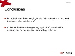 Conclusions
Do not reinvent the wheel, if you are not sure how it should work
(consider using existing one)
Consider the results being wrong if you don’t have a clear
explanation. Do not swallow that mystical behavior
49 of 50
 