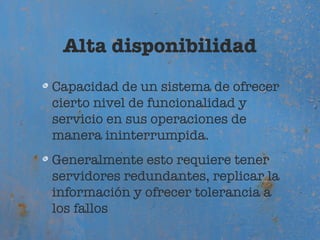 Alta disponibilidad
Capacidad de un sistema de ofrecer
cierto nivel de funcionalidad y
servicio en sus operaciones de
manera ininterrumpida.
Generalmente esto requiere tener
servidores redundantes, replicar la
información y ofrecer tolerancia a
los fallos
 