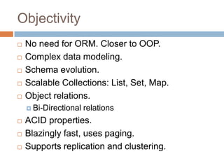 Objectivity






No need for ORM. Closer to OOP.
Complex data modeling.
Schema evolution.
Scalable Collections: List, Set, Map.
Object relations.
 Bi-Directional






relations

ACID properties.
Blazingly fast, uses paging.
Supports replication and clustering.

 