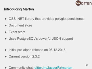 Introducing Marten
● OSS .NET library that provides polyglot persistence
● Document store
● Event store
● Uses PostgreSQL’s powerful JSON support
● Initial pre-alpha release on 08.12.2015
● Current version 2.3.2
● Community chat: gitter.im/JasperFx/marten
23
 