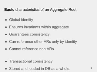 Basic characteristics of an Aggregate Root
● Global identity
● Ensures invariants within aggregate
● Guarantees consistency
● Can reference other ARs only by identity
● Cannot reference non ARs
● Transactional consistency
● Stored and loaded in DB as a whole. 6
 