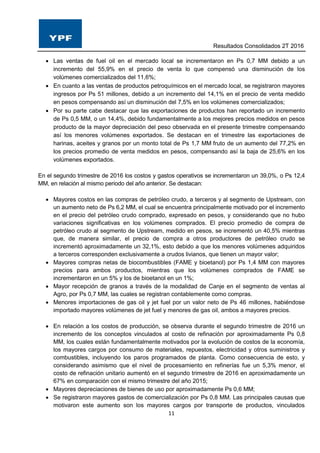 Resultados Consolidados 2T 2016
11
 Las ventas de fuel oil en el mercado local se incrementaron en Ps 0,7 MM debido a un
incremento del 55,9% en el precio de venta lo que compensó una disminución de los
volúmenes comercializados del 11,6%;
 En cuanto a las ventas de productos petroquímicos en el mercado local, se registraron mayores
ingresos por Ps 51 millones, debido a un incremento del 14,1% en el precio de venta medido
en pesos compensando así un disminución del 7,5% en los volúmenes comercializados;
 Por su parte cabe destacar que las exportaciones de productos han reportado un incremento
de Ps 0,5 MM, o un 14,4%, debido fundamentalmente a los mejores precios medidos en pesos
producto de la mayor depreciación del peso observada en el presente trimestre compensando
así los menores volúmenes exportados. Se destacan en el trimestre las exportaciones de
harinas, aceites y granos por un monto total de Ps 1,7 MM fruto de un aumento del 77,2% en
los precios promedio de venta medidos en pesos, compensando así la baja de 25,6% en los
volúmenes exportados.
En el segundo trimestre de 2016 los costos y gastos operativos se incrementaron un 39,0%, o Ps 12,4
MM, en relación al mismo periodo del año anterior. Se destacan:
 Mayores costos en las compras de petróleo crudo, a terceros y al segmento de Upstream, con
un aumento neto de Ps 6,2 MM, el cual se encuentra principalmente motivado por el incremento
en el precio del petróleo crudo comprado, expresado en pesos, y considerando que no hubo
variaciones significativas en los volúmenes comprados. El precio promedio de compra de
petróleo crudo al segmento de Upstream, medido en pesos, se incrementó un 40,5% mientras
que, de manera similar, el precio de compra a otros productores de petróleo crudo se
incrementó aproximadamente un 32,1%, esto debido a que los menores volúmenes adquiridos
a terceros corresponden exclusivamente a crudos livianos, que tienen un mayor valor;
 Mayores compras netas de biocombustibles (FAME y bioetanol) por Ps 1,4 MM con mayores
precios para ambos productos, mientras que los volúmenes comprados de FAME se
incrementaron en un 5% y los de bioetanol en un 1%;
 Mayor recepción de granos a través de la modalidad de Canje en el segmento de ventas al
Agro, por Ps 0,7 MM, las cuales se registran contablemente como compras.
 Menores importaciones de gas oil y jet fuel por un valor neto de Ps 46 millones, habiéndose
importado mayores volúmenes de jet fuel y menores de gas oil, ambos a mayores precios.
 En relación a los costos de producción, se observa durante el segundo trimestre de 2016 un
incremento de los conceptos vinculados al costo de refinación por aproximadamente Ps 0,8
MM, los cuales están fundamentalmente motivados por la evolución de costos de la economía,
los mayores cargos por consumo de materiales, repuestos, electricidad y otros suministros y
combustibles, incluyendo los paros programados de planta. Como consecuencia de esto, y
considerando asimismo que el nivel de procesamiento en refinerías fue un 5,3% menor, el
costo de refinación unitario aumentó en el segundo trimestre de 2016 en aproximadamente un
67% en comparación con el mismo trimestre del año 2015;
 Mayores depreciaciones de bienes de uso por aproximadamente Ps 0,6 MM;
 Se registraron mayores gastos de comercialización por Ps 0,8 MM. Las principales causas que
motivaron este aumento son los mayores cargos por transporte de productos, vinculados
 