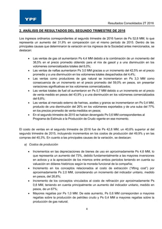 Resultados Consolidados 2T 2016
4
2. ANÁLISIS DE RESULTADOS DEL SEGUNDO TRIMESTRE DE 2016
Los ingresos ordinarios correspondientes al segundo trimestre de 2016 fueron de Ps 52,8 MM, lo que
representa un aumento del 31,9% en comparación con el mismo período de 2015. Dentro de las
principales causas que determinaron la variación en los ingresos de la Sociedad antes mencionados, se
destacan:
 Las ventas de gas oil aumentaron Ps 4,4 MM debido a la combinación de un incremento del
38,5% en el precio promedio obtenido para el mix de gasoil y a una disminución en los
volúmenes comercializados totales del 6,0%;
 Las ventas de naftas aumentaron Ps 3,0 MM gracias a un incremento del 42,5% en el precio
promedio y a una disminución en los volúmenes totales despachados del 4,4%;
 Las ventas como productores de gas natural se incrementaron en Ps 3,3 MM como
consecuencia de un incremento en el precio promedio del 59,0% en pesos, sin presentar
variaciones significativas en los volúmenes comercializados;
 Las ventas totales de fuel oil aumentaron en Ps 0,7 MM debido a un incremento en el precio
de venta medido en pesos del 43,9% y a una disminución en los volúmenes comercializados
del 8,8%;
 Las ventas al mercado externo de harinas, aceites y granos se incrementaron en Ps 0,4 MM,
producto de una disminución del 26% en los volúmenes exportados y de una suba del 77%
en los precios promedio de venta medidos en pesos;
 En el segundo trimestre de 2015 se habían devengado Ps 0,6 MM correspondientes al
Programa de Estímulo a la Producción de Crudo vigente en ese momento.
El costo de ventas en el segundo trimestre de 2016 fue de Ps 42,8 MM, un 40,6% superior al del
segundo trimestre de 2015, incluyendo incrementos en los costos de producción del 49,9% y en las
compras del 40,3%. En cuanto a las principales causas de la variación, se destacan:
a) Costos de producción
 Incrementos en las depreciaciones de bienes de uso en aproximadamente Ps 4,6 MM, lo
que representa un aumento del 73%, debido fundamentalmente a las mayores inversiones
en activos y a la apreciación de los mismos entre ambos periodos teniendo en cuenta su
valuación en dólares históricos según la moneda funcional de la compañía;
 Incremento en los conceptos relacionados al costo de extracción (“lifting cost”) por
aproximadamente Ps 2,0 MM, considerando un incremento del indicador unitario, medido
en pesos, del 26,8%;
 Incremento de los conceptos vinculados al costo de refinación por aproximadamente Ps
0,8 MM, teniendo en cuenta principalmente un aumento del indicador unitario, medido en
pesos, de un 67%;
 Mayores regalías por Ps 1,0 MM. De este aumento, Ps 0,6 MM corresponden a mayores
regalías sobre la producción de petróleo crudo y Ps 0,4 MM a mayores regalías sobre la
producción de gas natural;
 