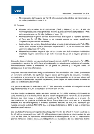Resultados Consolidados 2T 2016
5
 Mayores costos de transporte por Ps 0,5 MM, principalmente debido a los incrementos en
las tarifas producidos durante 2016.
b) Compras
 Mayores compras netas de biocombustibles (FAME y bioetanol) por Ps 1,4 MM con
mayores precios para ambos productos, mientras que los volúmenes comprados de FAME
se incrementaron en un 5% y los de bioetanol en un 1%;
 Mayores compras de granos a través de la modalidad de Canje en el segmento de ventas
al Agro, por Ps 0,7 MM, debido a los mayores precios en pesos parcialmente
compensados por menores volumenes;
 Incremento de las compras de petróleo crudo a terceros de aproximadamente Ps 0,4 MM,
debido a una suba en el precio de compra en pesos del 32,1% y a una disminución de los
volúmenes adquiridos del 14,6%;
 Menores importaciones de gas oil y jet fuel por un valor neto de $ 46 millones, habiéndose
importado mayores volúmenes de jet fuel y menores de gas oil a mayores precios en
pesos.
Los gastos de administración correspondientes al segundo trimestre de 2016 ascendieron a Ps 1,8 MM,
presentando un aumento del 35,0% frente a los registrados durante el mismo período del año anterior,
fundamentalmente debido a incrementos en los gastos de personal y a mayores costos en
contrataciones de servicios informáticos.
Los gastos de comercialización en el segundo trimestre de 2016 ascendieron a Ps 3,7 MM, presentando
un incremento del 28,2%. Se registraron mayores cargos por transporte de productos, vinculados
principalmente al incremento en las tarifas de transporte de combustibles en el mercado interno, así
como también incrementos en los gastos de personal y en los cargos por depreciaciones de bienes de
uso y por contrataciones de servicios.
Los gastos de exploración ascendieron a Ps 0,7 MM, resultando superiores a los registrados en el
segundo trimestre de 2015, los cuales habían ascendido a Ps 0,4 MM.
Los otros resultados operativos, netos, resultaron positivos en Ps 1,6 MM en el segundo trimestre de
2016, mientras que en el mismo período de 2015 habían sido positivos en Ps 0,7 MM. En el presente
trimestre, este rubro incluye el resultado neto positivo de Ps 1,5 MM generado por el proceso de
desconsolidación del grupo de entidades de Maxus Energy Corporation. A su vez, en el segundo
trimestre 2015 se había registrado la asistencia económica transitoria de Ps 0,4 MM devengada por
nuestra compañía controlada MetroGAS S.A. en el segundo trimestre de 2015, la cual se encontraba
vigente en aquel momento.
Los resultados financieros correspondientes al segundo trimestre del año 2016 fueron negativos en
Ps 4,7 MM, en comparación con los Ps 0,9 MM negativos correspondientes al mismo período del año
2015. En este orden, se registró una menor diferencia de cambio positiva por Ps 1,2 MM sobre los
pasivos monetarios netos en pesos, generada por la menor depreciación del peso observada durante
 