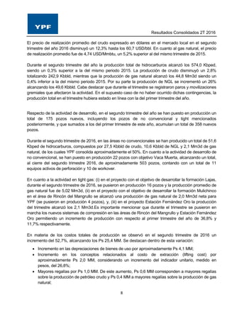 Resultados Consolidados 2T 2016
8
El precio de realización promedio del crudo expresado en dólares en el mercado local en el segundo
trimestre del año 2016 disminuyó un 12,3% hasta los 60,7 USD/bbl. En cuanto al gas natural, el precio
de realización promedio fue de 4,74 USD/Mmbtu, un 5,2% superior al del mismo trimestre de 2015.
Durante el segundo trimestre del año la producción total de hidrocarburos alcanzó los 574,0 Kbped,
siendo un 0,3% superior a la del mismo periodo 2015. La producción de crudo disminuyó un 2,8%
totalizando 242,9 Kbbld, mientras que la producción de gas natural alcanzó los 44,8 Mm3d siendo un
0,4% inferior a la del mismo periodo 2015. Por su parte la producción de NGL se incrementó un 26%
alcanzando los 49,6 Kbbld. Cabe destacar que durante el trimestre se registraron paros y movilizaciones
gremiales que afectaron la actividad. En el supuesto caso de no haber ocurrido dichas contingencias, la
producción total en el trimestre hubiera estado en línea con la del primer trimestre del año.
Respecto de la actividad de desarrollo, en el segundo trimestre del año se han puesto en producción un
total de 175 pozos nuevos, incluyendo los pozos de no convencional y tight mencionados
posteriormente, y que sumados a los del primer trimestre de este año, acumulan un total de 358 nuevos
pozos.
Durante el segundo trimestre de 2016, en las áreas no convencionales se han producido un total de 51,6
Kbped de hidrocarburos, compuestos por 27,5 Kbbld de crudo, 10,6 Kbbld de NGL y 2,1 Mm3d de gas
natural, de los cuales YPF consolida aproximadamente el 50%. En cuanto a la actividad de desarrollo de
no convencional, se han puesto en producción 22 pozos con objetivo Vaca Muerta, alcanzando un total,
al cierre del segundo trimestre 2016, de aproximadamente 503 pozos, contando con un total de 11
equipos activos de perforación y 10 de workover.
En cuanto a la actividad en tight gas: (i) en el proyecto con el objetivo de desarrollar la formación Lajas,
durante el segundo trimestre de 2016, se pusieron en producción 16 pozos y la producción promedio de
gas natural fue de 5,02 Mm3d, (ii) en el proyecto con el objetivo de desarrollar la formación Mulichinco
en el área de Rincón del Mangrullo se alcanzó una producción de gas natural de 2,0 Mm3d neta para
YPF (se pusieron en producción 4 pozos), y, (iii) en el proyecto Estación Fernández Oro la producción
del trimestre alcanzó los 2,1 Mm3d.Es importante mencionar que durante el trimestre se pusieron en
marcha los nuevos sistemas de compresión en las áreas de Rincón del Mangrullo y Estación Fernández
Oro permitiendo un incremento de producción con respecto al primer trimestre del año de 36,8% y
11,7% respectivamente.
En materia de los costos totales de producción se observó en el segundo trimestre de 2016 un
incremento del 52,7%, alcanzando los Ps 25,4 MM. Se destacan dentro de esta variación:
 Incremento en las depreciaciones de bienes de uso por aproximadamente Ps 4,1 MM;
 Incremento en los conceptos relacionados al costo de extracción (lifting cost) por
aproximadamente Ps 2,0 MM, considerando un incremento del indicador unitario, medido en
pesos, del 26,8%;
 Mayores regalías por Ps 1,0 MM. De este aumento, Ps 0,6 MM corresponden a mayores regalías
sobre la producción de petróleo crudo y Ps 0,4 MM a mayores regalías sobre la producción de gas
natural;
 