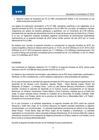 Resultados Consolidados 2T 2016
9
 Mayores costos de transporte por Ps 0,2 MM, principalmente debido a los incrementos en las
tarifas producidos durante 2016.
Los gastos de exploración ascendieron a Ps 0,7 MM, resultando superiores a los registrados en el
segundo trimestre de 2015, los cuales ascendieron a Ps 0,4 MM. Por una parte, se realizaron mayores
erogaciones por gastos de estudios geológicos y geofísicos, con un incremento de $ 88 millones,
principalmente por estudios de relevamiento sísmico en áreas de las provincias de Santa Cruz y Chubut.
A su vez, se registraron mayores resultados negativos provenientes de perforaciones exploratorias
improductivas en el presente trimestre de 2016 versus similar período del año 2015 por un monto
diferencial de Ps 0,2 MM.
Se destaca que, durante el presente trimestre en comparación al segundo trimestre de 2015, los
costos erogables unitarios en dólares disminuyeron un 17,2%, de 24,8 USD/bpe en el 2T 2015 a 20,6
USD/bpe en el 2T 2016 (incluyendo tributos por 7,1 USD/bpe y 5,9 USD/bpe respectivamente). Por
su parte el lifting cost promedio consolidado para la sociedad fue de 12,2 USD/bpe, un 20,1% inferior
a los 15,3 USD/Bpe del 2T 2015.
Inversiones
Las inversiones en Upstream totalizaron Ps 11,4 MM en el segundo trimestre de 2016, siendo estas
inferiores a los Ps 12,4 MM del mismo período de 2015 en un 8,1%.
En relación a las inversiones mencionadas, cabe destacar que el 76% fueron destinadas a perforación y
Workover, el 18% a instalaciones, y el 6% restante a exploración y otras actividades de Upstream.
En la cuenca Neuquina la actividad del segundo trimestre de 2016 estuvo enfocada principalmente en el
desarrollo de los bloques Loma Campana, Aguada Toledo - Sierra Barrosa (Lajas), Rincón del
Mangrullo, El Orejano, La Amarga Chica , Loma La Lata (Sierras Blancas) Chachahuen y Cañadón
Amarillo. Continúa la actividad de desarrollo en la Cuenca Cuyana, principalmente en los bloques
Barrancas, La Ventana, Vizcacheras, Puesto Molina y Cerro Fortunoso, mientras que en el Golfo San
Jorge, la mayor actividad estuvo centrada en Cañadón de la Escondida, El Guadal, Cañadón Yatel,
Barranca Baya, Los Perales, dentro de la provincia de Santa Cruz y Manantiales Behr y El Trébol -
Escalante en la provincia de Chubut.
En lo que concierne a la actividad exploratoria, el segundo trimestre del 2016 cubrió las cuencas
Neuquina y Golfo San Jorge. En la Cuenca Neuquina se registró actividad exploratoria a objetivos
convencionales y no convencionales. La actividad exploratoria convencional se enfocó en los bloques
Señal Picada - Punta Barda, Bajo del Piche, Cajón de los Caballos y Chachahuen. La actividad
exploratoria no convencional estuvo asociada al bloque Narambuena. En la Cuenca Golfo San Jorge la
actividad se concentró en la evaluación de objetivos profundos en el flanco oeste en Los Perales y en el
flanco norte en el bloque Manantiales Behr.
Durante el segundo trimestre del año se han finalizado 6 pozos exploratorios.
 