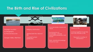 The Birth and Rise of Civilizations
Strategic Location
a) Geography
b) Natural resources
Ganges Valley, Nile River
Religious Motivation
Appreciate the value of
life
Towards human
perfection
Commendable morals and
values
Nurturing love of
knowledge, cultivate
responsible leadership, and
honest
Plato, Aristotle (Knowledge
is food for soul)
Miseries of life
Coming together to be free
from the shackles of life
“Necessity is mother of
intervention”
4
 
