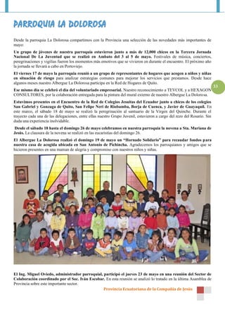 Provincia Ecuatoriana de la Compañía de Jesús
33
Desde la parroquia La Dolorosa compartimos con la Provincia una selección de las novedades más importantes de
mayo:
Un grupo de jóvenes de nuestra parroquia estuvieron junto a más de 12,000 chicos en la Tercera Jornada
Nacional De La Juventud que se realizó en Ambato del 3 al 5 de mayo. Festivales de música, conciertos,
peregrinaciones y vigilias fueron los momentos más emotivos que se vivieron en durante el encuentro. El próximo año
la jornada se llevará a cabo en Portoviejo.
El viernes 17 de mayo la parroquia reunió a un grupo de representantes de hogares que acogen a niños y niñas
en situación de riesgo para analizar estrategias comunes para mejorar los servicios que prestamos. Desde hace
algunos meses nuestro Albergue La Dolorosa participa en la Red de Hogares de Quito.
Ese mismo día se celebró el día del voluntariado empresarial. Nuestro reconocimiento a TEVCOL y a HEXAGON
CONSULTORES, por la colaboración entregada para la pintura del mural externo de nuestro Albergue La Dolorosa.
Estuvimos presentes en el Encuentro de la Red de Colegios Jesuitas del Ecuador junto a chicos de los colegios
San Gabriel y Gonzaga de Quito, San Felipe Neri de Riobamba, Borja de Cuenca, y Javier de Guayaquil. En
este marco, el sábado 18 de mayo se realizó la peregrinación al santuario de la Virgen del Quinche. Durante el
trayecto cada una de las delegaciones, entre ellas nuestro Grupo Juvenil, estuvieron a cargo del rezo del Rosario. Sin
duda una experiencia inolvidable.
Desde el sábado 18 hasta el domingo 26 de mayo celebramos en nuestra parroquia la novena a Sta. Mariana de
Jesús. La clausura de la novena se realizó en las eucaristías del domingo 26.
El Albergue La Dolorosa realizó el domingo 19 de mayo un “Hornado Solidario” para recaudar fondos para
nuestra casa de acogida ubicada en San Antonio de Pichincha. Agradecemos los parroquianos y amigos que se
hicieron presentes en una maman de alegría y compromiso con nuestros niños y niñas.
El Ing. Miguel Oviedo, administrador parroquial, participó el jueves 23 de mayo en una reunión del Sector de
Colaboración coordinado por el Soc. Iván Escobar. En esta reunión se analizó lo tratado en la última Asamblea de
Provincia sobre este importante sector.
 