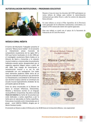Provincia Ecuatoriana de la Compañía de Jesús
36
AUTOEVALUACION INSTITUCIONAL – PROGRAMA EDUCATIVO
Durante el mes de mayo los docentes del CMT participaron en
varios talleres de trabajo para realizar la autoevaluación
institucional que deben llevar a cabo los centros de educación
básica del país
En estos talleres se revisó el Plan Apostólico de la Provincia
como generador de los diferentes instrumentos curriculares y se
redactó el PEI enmarcado dentro del espíritu Ignaciano.
Para este trabajo se contó con el apoyo de la Secretaría de
Educación de la Curia Provincial.
MÚSICA CORAL INÉDITA
El Centro del Muchacho Trabajador presenta el
concierto “Música Coral Inédita”. En el concierto
se interpretarán piezas musicales de
compositores ecuatorianos de los siglos XVII y
XVIII que fueron localizadas en el año 1994 por
el investigador ecuatoriano Mario Godoy en la
Diócesis de Ibarra y transcritas a la notación
musical moderna y reconstruidas (musicalmente
hablando-creando partes desaparecidas) por el
organista argentino Miguel Juárez a partir del
año 2006. Este trabajo de transcripción y
reconstrucción musical a su vez ha sido
completado con una catalogación. Con todos
estos elementos podemos hablar ahora de un
conjunto ordenado de partituras que permitirán
su interpretación y consolidarán la afirmación de
que durante la época colonial se constituyó una
escuela musical especialmente alrededor de las
principales iglesias de Quito.
Entre las obras encontradas en la Diócesis de
Ibarra se incluyen Villancicos, Chanzonetas,
Motetes y Romances escritas en un lenguaje
vocal polifónico renacentista. Hay obras como La
Fiesta de Catarina (La Santa de los jesuitas) que
están dedicadas a santos específicos y por lo
tanto para ser ejecutadas en fechas específicas.
Estas piezas musicales serán interpretadas por el
grupo coral CANTUS FIRMUS, dirigido por el
doctor Gustavo Lovato.
El concierto se llevará a cabo el 20 de junio a las 20:00 horas en la Casa de la Música. ¡Les esperamos!
 