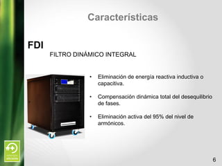 Características

FDI
      FILTRO DINÁMICO INTEGRAL


                 •   Eliminación de energía reactiva inductiva o
                     capacitiva.

                 •   Compensación dinámica total del desequilibrio
                     de fases.

                 •   Eliminación activa del 95% del nivel de
                     armónicos.




                                                                     6
 