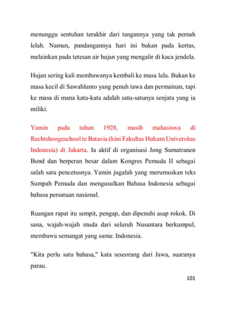 101
menunggu sentuhan terakhir dari tangannya yang tak pernah
lelah. Namun, pandangannya hari ini bukan pada kertas,
melainkan pada tetesan air hujan yang mengalir di kaca jendela.
Hujan sering kali membawanya kembali ke masa lalu. Bukan ke
masa kecil di Sawahlunto yang penuh tawa dan permainan, tapi
ke masa di mana kata-kata adalah satu-satunya senjata yang ia
miliki.
Yamin pada tahun 1928, masih mahasiswa di
Rechtshoogeschool te Batavia (kini Fakultas Hukum Universitas
Indonesia) di Jakarta. Ia aktif di organisasi Jong Sumatranen
Bond dan berperan besar dalam Kongres Pemuda II sebagai
salah satu pencetusnya. Yamin jugalah yang merumuskan teks
Sumpah Pemuda dan mengusulkan Bahasa Indonesia sebagai
bahasa persatuan nasional.
Ruangan rapat itu sempit, pengap, dan dipenuhi asap rokok. Di
sana, wajah-wajah muda dari seluruh Nusantara berkumpul,
membawa semangat yang sama: Indonesia.
"Kita perlu satu bahasa," kata seseorang dari Jawa, suaranya
parau.
 