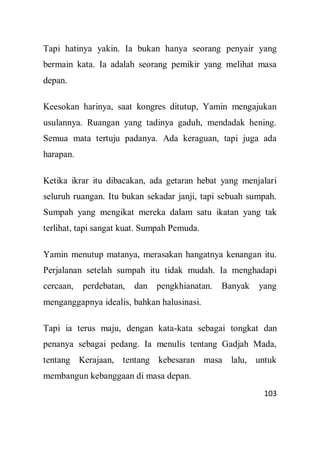 103
Tapi hatinya yakin. Ia bukan hanya seorang penyair yang
bermain kata. Ia adalah seorang pemikir yang melihat masa
depan.
Keesokan harinya, saat kongres ditutup, Yamin mengajukan
usulannya. Ruangan yang tadinya gaduh, mendadak hening.
Semua mata tertuju padanya. Ada keraguan, tapi juga ada
harapan.
Ketika ikrar itu dibacakan, ada getaran hebat yang menjalari
seluruh ruangan. Itu bukan sekadar janji, tapi sebuah sumpah.
Sumpah yang mengikat mereka dalam satu ikatan yang tak
terlihat, tapi sangat kuat. Sumpah Pemuda.
Yamin menutup matanya, merasakan hangatnya kenangan itu.
Perjalanan setelah sumpah itu tidak mudah. Ia menghadapi
cercaan, perdebatan, dan pengkhianatan. Banyak yang
menganggapnya idealis, bahkan halusinasi.
Tapi ia terus maju, dengan kata-kata sebagai tongkat dan
penanya sebagai pedang. Ia menulis tentang Gadjah Mada,
tentang Kerajaan, tentang kebesaran masa lalu, untuk
membangun kebanggaan di masa depan.
 