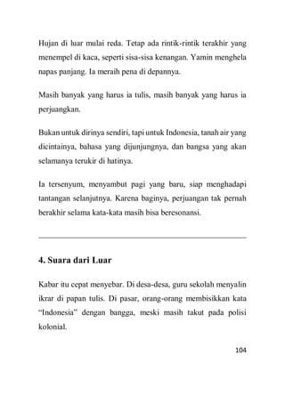 104
Hujan di luar mulai reda. Tetap ada rintik-rintik terakhir yang
menempel di kaca, seperti sisa-sisa kenangan. Yamin menghela
napas panjang. Ia meraih pena di depannya.
Masih banyak yang harus ia tulis, masih banyak yang harus ia
perjuangkan.
Bukan untuk dirinya sendiri, tapi untuk Indonesia, tanah air yang
dicintainya, bahasa yang dijunjungnya, dan bangsa yang akan
selamanya terukir di hatinya.
Ia tersenyum, menyambut pagi yang baru, siap menghadapi
tantangan selanjutnya. Karena baginya, perjuangan tak pernah
berakhir selama kata-kata masih bisa beresonansi.
4. Suara dari Luar
Kabar itu cepat menyebar. Di desa-desa, guru sekolah menyalin
ikrar di papan tulis. Di pasar, orang-orang membisikkan kata
“Indonesia” dengan bangga, meski masih takut pada polisi
kolonial.
 