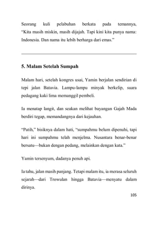 105
Seorang kuli pelabuhan berkata pada temannya,
“Kita masih miskin, masih dijajah. Tapi kini kita punya nama:
Indonesia. Dan nama itu lebih berharga dari emas.”
5. Malam Setelah Sumpah
Malam hari, setelah kongres usai, Yamin berjalan sendirian di
tepi jalan Batavia. Lampu-lampu minyak berkelip, suara
pedagang kaki lima memanggil pembeli.
Ia menatap langit, dan seakan melihat bayangan Gajah Mada
berdiri tegap, memandangnya dari kejauhan.
“Patih,” bisiknya dalam hati, “sumpahmu belum dipenuhi, tapi
hari ini sumpahmu telah menjelma. Nusantara benar-benar
bersatu—bukan dengan pedang, melainkan dengan kata.”
Yamin tersenyum, dadanya penuh api.
Ia tahu, jalan masih panjang. Tetapi malam itu, ia merasa seluruh
sejarah—dari Trowulan hingga Batavia—menyatu dalam
dirinya.
 