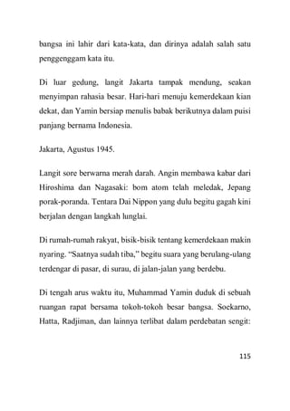 115
bangsa ini lahir dari kata-kata, dan dirinya adalah salah satu
penggenggam kata itu.
Di luar gedung, langit Jakarta tampak mendung, seakan
menyimpan rahasia besar. Hari-hari menuju kemerdekaan kian
dekat, dan Yamin bersiap menulis babak berikutnya dalam puisi
panjang bernama Indonesia.
Jakarta, Agustus 1945.
Langit sore berwarna merah darah. Angin membawa kabar dari
Hiroshima dan Nagasaki: bom atom telah meledak, Jepang
porak-poranda. Tentara Dai Nippon yang dulu begitu gagah kini
berjalan dengan langkah lunglai.
Di rumah-rumah rakyat, bisik-bisik tentang kemerdekaan makin
nyaring. “Saatnya sudah tiba,” begitu suara yang berulang-ulang
terdengar di pasar, di surau, di jalan-jalan yang berdebu.
Di tengah arus waktu itu, Muhammad Yamin duduk di sebuah
ruangan rapat bersama tokoh-tokoh besar bangsa. Soekarno,
Hatta, Radjiman, dan lainnya terlibat dalam perdebatan sengit:
 