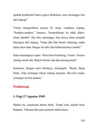 116
apakah proklamasi harus segera dilakukan, atau menunggu izin
dari Jepang?
Yamin mengetukkan jarinya ke meja, wajahnya tegang.
“Saudara-saudara,” katanya, “kemerdekaan itu tidak diberi,
tetapi diambil. Jika kita menunggu, kita hanya akan menjadi
bayangan dari Jepang. Tetapi jika kita berani sekarang, maka
dunia akan tahu: bangsa ini lahir dari keberaniannya sendiri.”
Hatta menatapnya tajam. “Kita harus berhitung, Yamin. Tentara
Jepang masih ada. Rakyat belum siap jika perang pecah.”
Soekarno, dengan suara beratnya, menengahi. “Benar, Bung
Hatta. Tapi semangat rakyat sedang menyala. Jika kita tunda,
semangat itu bisa padam.”
Proklamasi
1. Pagi 17 Agustus 1945
Malam itu, keputusan belum bulat. Tetapi roda sejarah terus
berputar. Tekanan dari para pemuda makin keras.
 