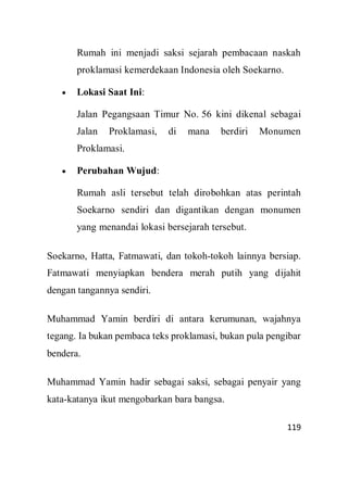 119
Rumah ini menjadi saksi sejarah pembacaan naskah
proklamasi kemerdekaan Indonesia oleh Soekarno.
 Lokasi Saat Ini:
Jalan Pegangsaan Timur No. 56 kini dikenal sebagai
Jalan Proklamasi, di mana berdiri Monumen
Proklamasi.
 Perubahan Wujud:
Rumah asli tersebut telah dirobohkan atas perintah
Soekarno sendiri dan digantikan dengan monumen
yang menandai lokasi bersejarah tersebut.
Soekarno, Hatta, Fatmawati, dan tokoh-tokoh lainnya bersiap.
Fatmawati menyiapkan bendera merah putih yang dijahit
dengan tangannya sendiri.
Muhammad Yamin berdiri di antara kerumunan, wajahnya
tegang. Ia bukan pembaca teks proklamasi, bukan pula pengibar
bendera.
Muhammad Yamin hadir sebagai saksi, sebagai penyair yang
kata-katanya ikut mengobarkan bara bangsa.
 