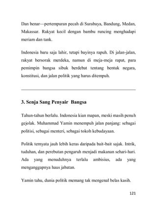 121
Dan benar—pertempuran pecah di Surabaya, Bandung, Medan,
Makassar. Rakyat kecil dengan bambu runcing menghadapi
meriam dan tank.
Indonesia baru saja lahir, tetapi bayinya rapuh. Di jalan-jalan,
rakyat bersorak merdeka, namun di meja-meja rapat, para
pemimpin bangsa sibuk berdebat tentang bentuk negara,
konstitusi, dan jalan politik yang harus ditempuh.
3. Senja Sang Penyair Bangsa
Tahun-tahun berlalu. Indonesia kian mapan, meski masih penuh
gejolak. Muhammad Yamin menempuh jalan panjang: sebagai
politisi, sebagai menteri, sebagai tokoh kebudayaan.
Politik ternyata jauh lebih keras daripada bait-bait sajak. Intrik,
tuduhan, dan perebutan pengaruh menjadi makanan sehari-hari.
Ada yang menuduhnya terlalu ambisius, ada yang
menganggapnya haus jabatan.
Yamin tahu, dunia politik memang tak mengenal belas kasih.
 