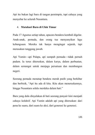 135
Api itu bukan lagi bara di tangan pemimpin, tapi cahaya yang
menyebar ke seluruh Nusantara.
4. Matahari Baru di Ufuk Timur
Pada 17 Agustus setiap tahun, upacara bendera kembali digelar.
Anak-anak, pemuda, dan orang tua menyanyikan lagu
kebangsaan. Mereka tak hanya mengingat sejarah, tapi
merasakan tanggung jawab.
Api Yamin—api Palapa, api sumpah pemuda—tidak pernah
padam. Ia terus diteruskan, dalam karya, dalam perbuatan,
dalam semangat untuk menjaga persatuan dan membangun
negeri.
Seorang pemuda menatap bendera merah putih yang berkibar
dan berbisik, “Api itu ada di kita. Kita akan meneruskannya,
hingga Nusantara selalu merdeka dalam hati.”
Bara yang dulu dinyalakan di hati seorang penyair kini menjadi
cahaya kolektif. Api Yamin adalah api yang diteruskan: dari
pena ke suara, dari suara ke aksi, dari generasi ke generasi.
 