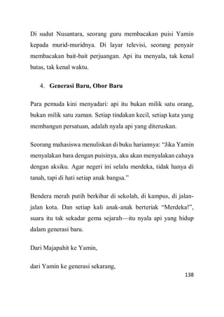 138
Di sudut Nusantara, seorang guru membacakan puisi Yamin
kepada murid-muridnya. Di layar televisi, seorang penyair
membacakan bait-bait perjuangan. Api itu menyala, tak kenal
batas, tak kenal waktu.
4. Generasi Baru, Obor Baru
Para pemuda kini menyadari: api itu bukan milik satu orang,
bukan milik satu zaman. Setiap tindakan kecil, setiap kata yang
membangun persatuan, adalah nyala api yang diteruskan.
Seorang mahasiswa menuliskan di buku hariannya: “Jika Yamin
menyalakan bara dengan puisinya, aku akan menyalakan cahaya
dengan aksiku. Agar negeri ini selalu merdeka, tidak hanya di
tanah, tapi di hati setiap anak bangsa.”
Bendera merah putih berkibar di sekolah, di kampus, di jalan-
jalan kota. Dan setiap kali anak-anak berteriak “Merdeka!”,
suara itu tak sekadar gema sejarah—itu nyala api yang hidup
dalam generasi baru.
Dari Majapahit ke Yamin,
dari Yamin ke generasi sekarang,
 