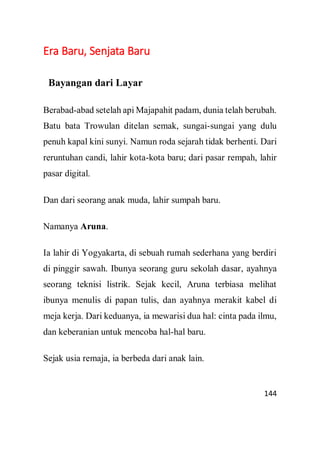 144
Era Baru, Senjata Baru
Bayangan dari Layar
Berabad-abad setelah api Majapahit padam, dunia telah berubah.
Batu bata Trowulan ditelan semak, sungai-sungai yang dulu
penuh kapal kini sunyi. Namun roda sejarah tidak berhenti. Dari
reruntuhan candi, lahir kota-kota baru; dari pasar rempah, lahir
pasar digital.
Dan dari seorang anak muda, lahir sumpah baru.
Namanya Aruna.
Ia lahir di Yogyakarta, di sebuah rumah sederhana yang berdiri
di pinggir sawah. Ibunya seorang guru sekolah dasar, ayahnya
seorang teknisi listrik. Sejak kecil, Aruna terbiasa melihat
ibunya menulis di papan tulis, dan ayahnya merakit kabel di
meja kerja. Dari keduanya, ia mewarisi dua hal: cinta pada ilmu,
dan keberanian untuk mencoba hal-hal baru.
Sejak usia remaja, ia berbeda dari anak lain.
 