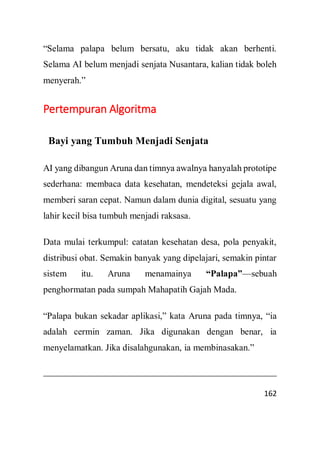 162
“Selama palapa belum bersatu, aku tidak akan berhenti.
Selama AI belum menjadi senjata Nusantara, kalian tidak boleh
menyerah.”
Pertempuran Algoritma
Bayi yang Tumbuh Menjadi Senjata
AI yang dibangun Aruna dan timnya awalnya hanyalah prototipe
sederhana: membaca data kesehatan, mendeteksi gejala awal,
memberi saran cepat. Namun dalam dunia digital, sesuatu yang
lahir kecil bisa tumbuh menjadi raksasa.
Data mulai terkumpul: catatan kesehatan desa, pola penyakit,
distribusi obat. Semakin banyak yang dipelajari, semakin pintar
sistem itu. Aruna menamainya “Palapa”—sebuah
penghormatan pada sumpah Mahapatih Gajah Mada.
“Palapa bukan sekadar aplikasi,” kata Aruna pada timnya, “ia
adalah cermin zaman. Jika digunakan dengan benar, ia
menyelamatkan. Jika disalahgunakan, ia membinasakan.”
 