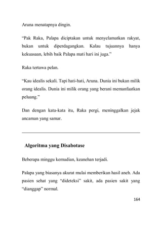 164
Aruna menatapnya dingin.
“Pak Raka, Palapa diciptakan untuk menyelamatkan rakyat,
bukan untuk diperdagangkan. Kalau tujuannya hanya
kekuasaan, lebih baik Palapa mati hari ini juga.”
Raka tertawa pelan.
“Kau idealis sekali. Tapi hati-hati, Aruna. Dunia ini bukan milik
orang idealis. Dunia ini milik orang yang berani memanfaatkan
peluang.”
Dan dengan kata-kata itu, Raka pergi, meninggalkan jejak
ancaman yang samar.
Algoritma yang Disabotase
Beberapa minggu kemudian, keanehan terjadi.
Palapa yang biasanya akurat mulai memberikan hasil aneh. Ada
pasien sehat yang “dideteksi” sakit, ada pasien sakit yang
“dianggap” normal.
 