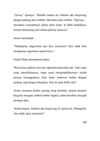166
“Aruna,” katanya, “lihatlah medan ini. Dahulu aku berperang
dengan pedang dan tombak. Musuhku jelas terlihat. Tapi kau…
musuhmu tersembunyi dalam baris kode. Ia lebih berbahaya,
karena menyerang dari dalam pikiran manusia.”
Aruna menunduk.
“Mahapatih, bagaimana aku bisa melawan? Aku tidak bisa
menghunus algoritma seperti keris.”
Gajah Mada menatapnya tajam.
“Kau harus pahami satu hal: algoritma hanyalah alat. Tapi siapa
yang menuliskannya, siapa yang mengendalikannya—itulah
perang sesungguhnya. Kau harus melawan bukan dengan
pedang, tapi dengan integritas. Dan itu jauh lebih sulit.”
Aruna menatap medan perang yang berubah: prajurit-prajurit
berganti menjadi simbol-simbol digital, kabut berubah menjadi
jaringan data.
“Kalau begitu, biarkan aku berperang di zaman ini, Mahapatih.
Aku tidak akan menyerah.”
 