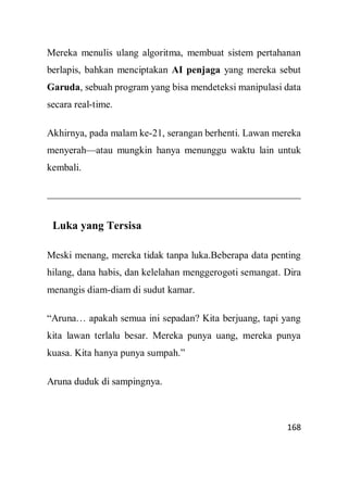 168
Mereka menulis ulang algoritma, membuat sistem pertahanan
berlapis, bahkan menciptakan AI penjaga yang mereka sebut
Garuda, sebuah program yang bisa mendeteksi manipulasi data
secara real-time.
Akhirnya, pada malam ke-21, serangan berhenti. Lawan mereka
menyerah—atau mungkin hanya menunggu waktu lain untuk
kembali.
Luka yang Tersisa
Meski menang, mereka tidak tanpa luka.Beberapa data penting
hilang, dana habis, dan kelelahan menggerogoti semangat. Dira
menangis diam-diam di sudut kamar.
“Aruna… apakah semua ini sepadan? Kita berjuang, tapi yang
kita lawan terlalu besar. Mereka punya uang, mereka punya
kuasa. Kita hanya punya sumpah.”
Aruna duduk di sampingnya.
 