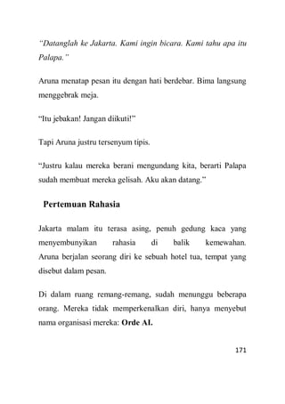 171
“Datanglah ke Jakarta. Kami ingin bicara. Kami tahu apa itu
Palapa.”
Aruna menatap pesan itu dengan hati berdebar. Bima langsung
menggebrak meja.
“Itu jebakan! Jangan diikuti!”
Tapi Aruna justru tersenyum tipis.
“Justru kalau mereka berani mengundang kita, berarti Palapa
sudah membuat mereka gelisah. Aku akan datang.”
Pertemuan Rahasia
Jakarta malam itu terasa asing, penuh gedung kaca yang
menyembunyikan rahasia di balik kemewahan.
Aruna berjalan seorang diri ke sebuah hotel tua, tempat yang
disebut dalam pesan.
Di dalam ruang remang-remang, sudah menunggu beberapa
orang. Mereka tidak memperkenalkan diri, hanya menyebut
nama organisasi mereka: Orde AI.
 