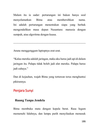 186
Malam itu ia sadar: pertarungan ini bukan hanya soal
menyelamatkan Bima atau membersihkan nama.
Ini adalah pertarungan menentukan siapa yang berhak
mengendalikan masa depan Nusantara: manusia dengan
sumpah, atau algoritma dengan kuasa.
Aruna menggenggam laptopnya erat-erat.
“Kalau mereka adalah jaringan, maka aku harus jadi api di dalam
jaringan itu. Palapa tidak boleh jadi alat mereka. Palapa harus
jadi cahaya.”
Dan di kejauhan, wajah Bima yang tertawan terus menghantui
pikirannya.
Penjara Sunyi
Ruang Tanpa Jendela
Bima membuka mata dengan kepala berat. Rasa logam
memenuhi lidahnya, dan lampu putih menyilaukan menusuk
 